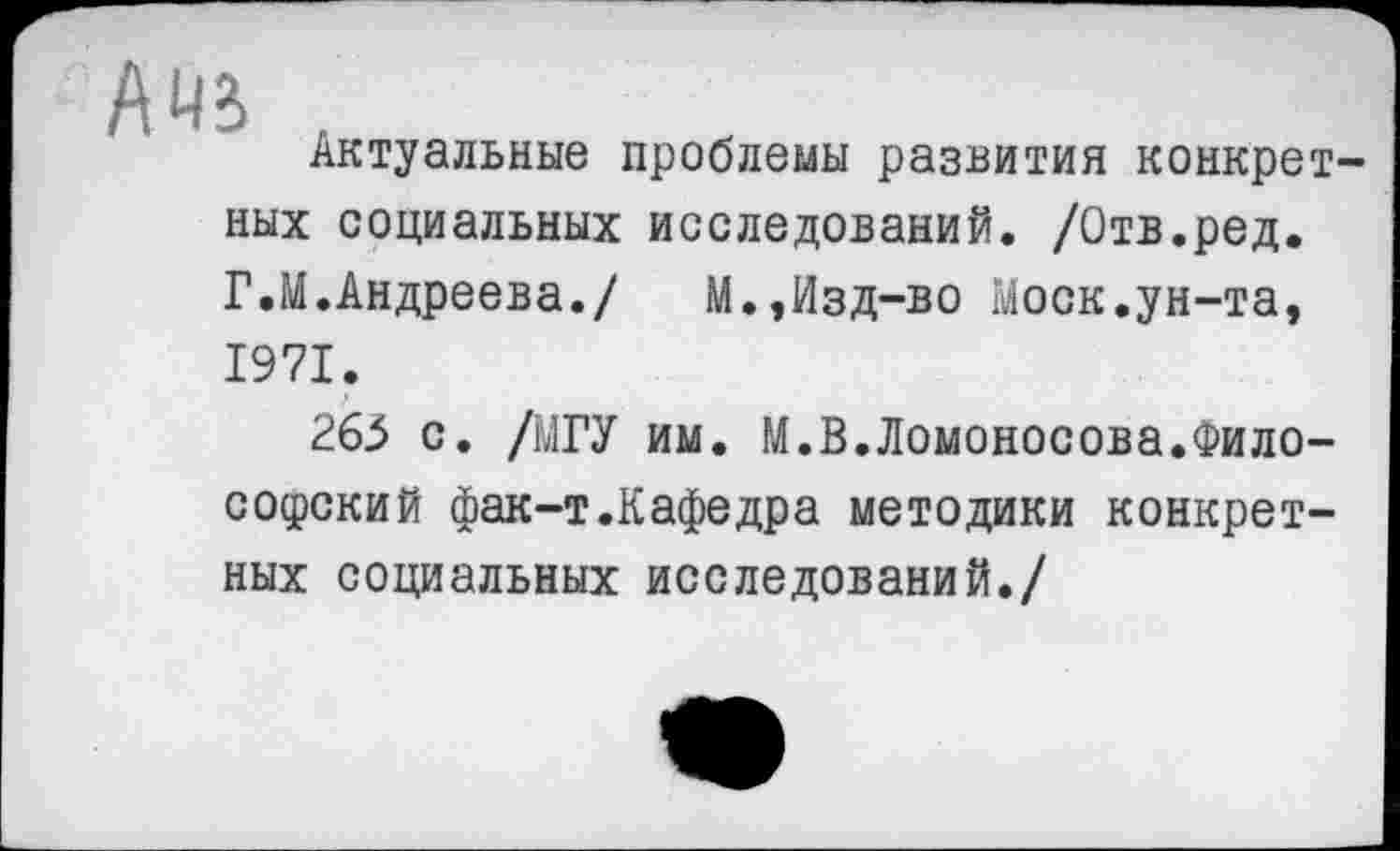 ﻿А
Актуальные проблемы развития конкретных социальных исследований. /Отв.ред. Г.М.Андреева./ М.,Изд-во Моск.ун-та, 1971.
263 с. /МГУ им. М.В.Ломоносова.Философский фак-т.Кафедра методики конкретных социальных исследований./